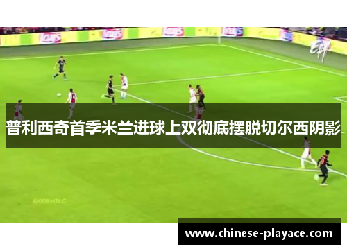 普利西奇首季米兰进球上双彻底摆脱切尔西阴影