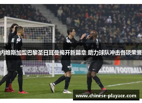 内维斯加盟巴黎圣日耳曼揭开新篇章 助力球队冲击各项荣誉