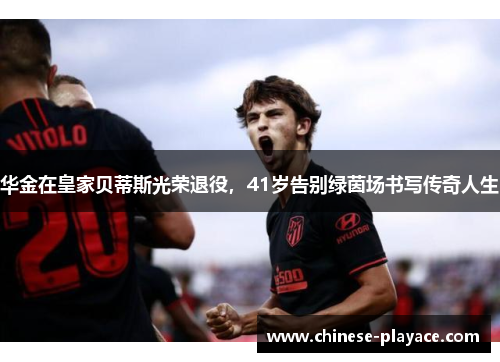 华金在皇家贝蒂斯光荣退役，41岁告别绿茵场书写传奇人生