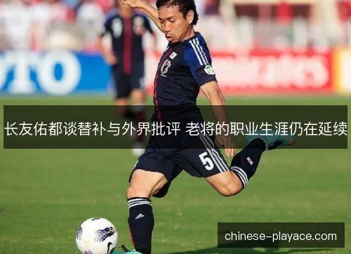 长友佑都谈替补与外界批评 老将的职业生涯仍在延续
